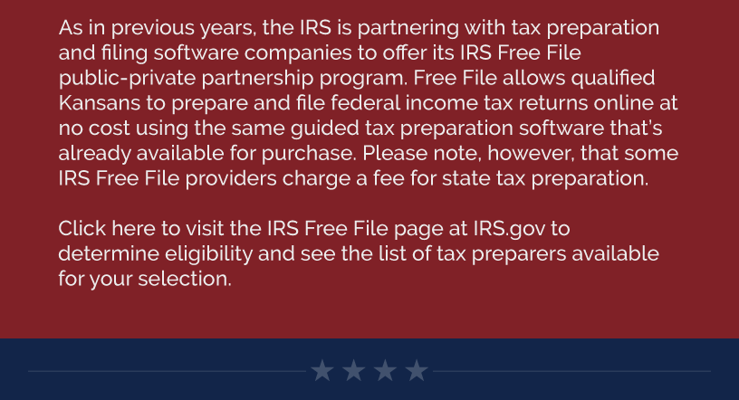 As in previous years, the IRS is partnering with tax preparation and filing software companies to offer its IRS Free File public-private partnership program. Free File allows qualified Kansans to prepare and file federal income tax returns online at no cost using the same guided tax preparation software that’s already available for purchase. Please note, however, that some IRS Free File providers charge a fee for state tax preparation.    Click here to visit the IRS Free File page at IRS.gov to determine eligibility and see the list of tax preparers available for your selection.