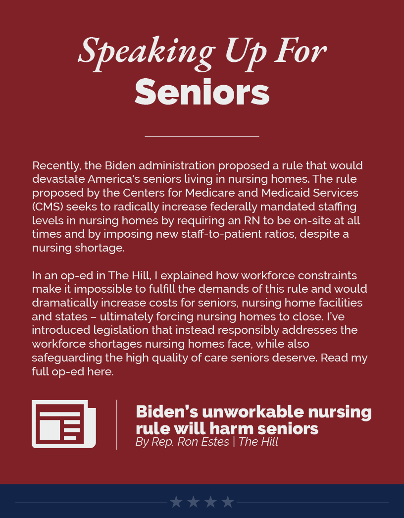 Headline: Speaking Up For Seniors.  Recently, the Biden administration proposed a rule that would devastate America's seniors living in nursing homes. The rule proposed by the Centers for Medicare and Medicaid Services (CMS) seeks to radically increase federally mandated staffing levels in nursing homes by requiring an RN to be on-site at all times and by imposing new staff-to-patient ratios, despite a nursing shortage.  In an op-ed in The Hill, I explained how workforce constraints make it impossible to fulfill the demands of this rule and would dramatically increase costs for seniors, nursing home facilities and states – ultimately forcing nursing homes to close. I’ve introduced legislation that instead responsibly addresses the workforce shortages nursing homes face, while also safeguarding the high quality of care seniors deserve. Read my full op-ed here.  LINK: https://thehill.com/opinion/congress-blog/4329637-bidens-unworkable-nursing-rule-will-harm-seniors/
