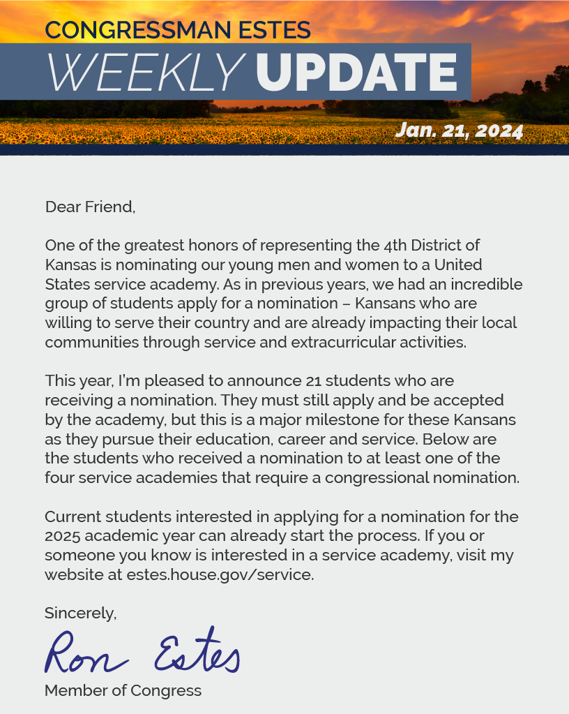 Dear Friend,  One of the greatest honors of representing the 4th District of Kansas is nominating our young men and women to a United States service academy. As in previous years, we had an incredible group of students apply for a nomination – Kansans who are willing to serve their country and are already impacting their local communities through service and extracurricular activities.  This year, I’m pleased to announce 21 students who are receiving a nomination. They must still apply and be accepted by the academy, but this is a major milestone for these Kansans as they pursue their education, career and service. Below are the students who received a nomination to at least one of the four service academies that require a congressional nomination.  Current students interested in applying for a nomination for the 2025 academic year can already start the process. If you or someone you know is interested in a service academy, visit my website at estes.house.gov/service.  Sincerely, Ron Estes  LINK: https://estes.house.gov/service