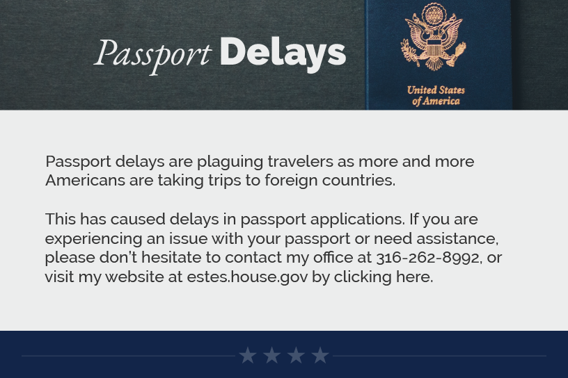 Headline: Passport Delays.  Passport delays are plaguing travelers as more and more Americans are taking trips to foreign countries.  This has caused delays in passport applications. If you are experiencing an issue with your passport or need assistance, please don’t hesitate to contact my office at 316-262-8992, or visit my website at estes.house.gov by clicking here.  LINK: https://estes.house.gov/constituent-services/casework/passports.htm
