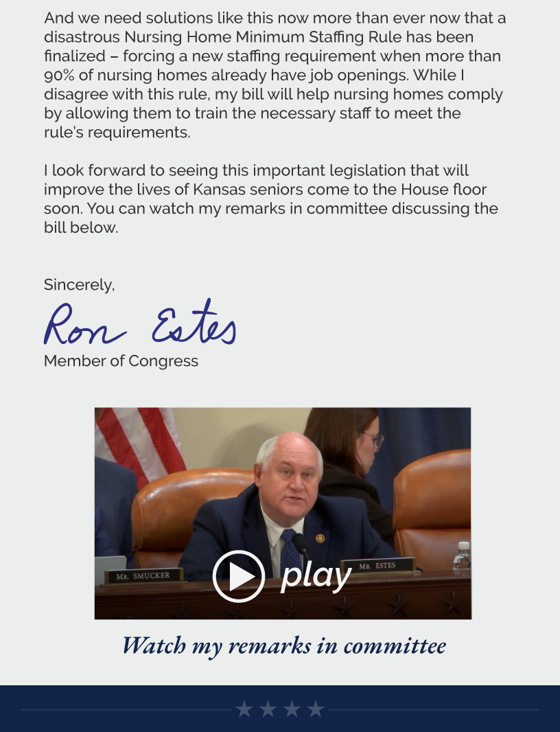 And we need solutions like this now more than ever now that a disastrous Nursing Home Minimum Staffing Rule has been finalized – forcing a new staffing requirement when more than 90% of nursing homes already have job openings. While I disagree with this rule, my bill will help nursing homes comply by allowing them to train the necessary staff to meet the rule’s requirements.  I look forward to seeing this important legislation that will improve the lives of Kansas seniors come to the House floor soon. You can watch my remarks in committee discussing the bill below.  Sincerely, Ron Estes  LINK: https://www.youtube.com/watch?v=2VZs1ebwDKo