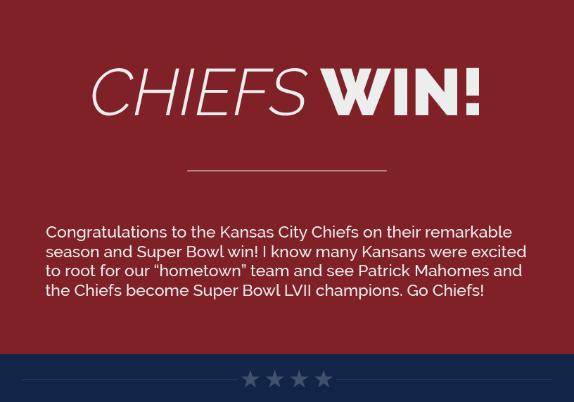 Headline: Chiefs Win!  Congratulations to the Kansas City Chiefs on their remarkable season and Super Bowl win! I know many Kansans were excited to root for our “hometown” team and see Patrick Mahomes and the Chiefs become Super Bowl LVII champions. Go Chiefs!