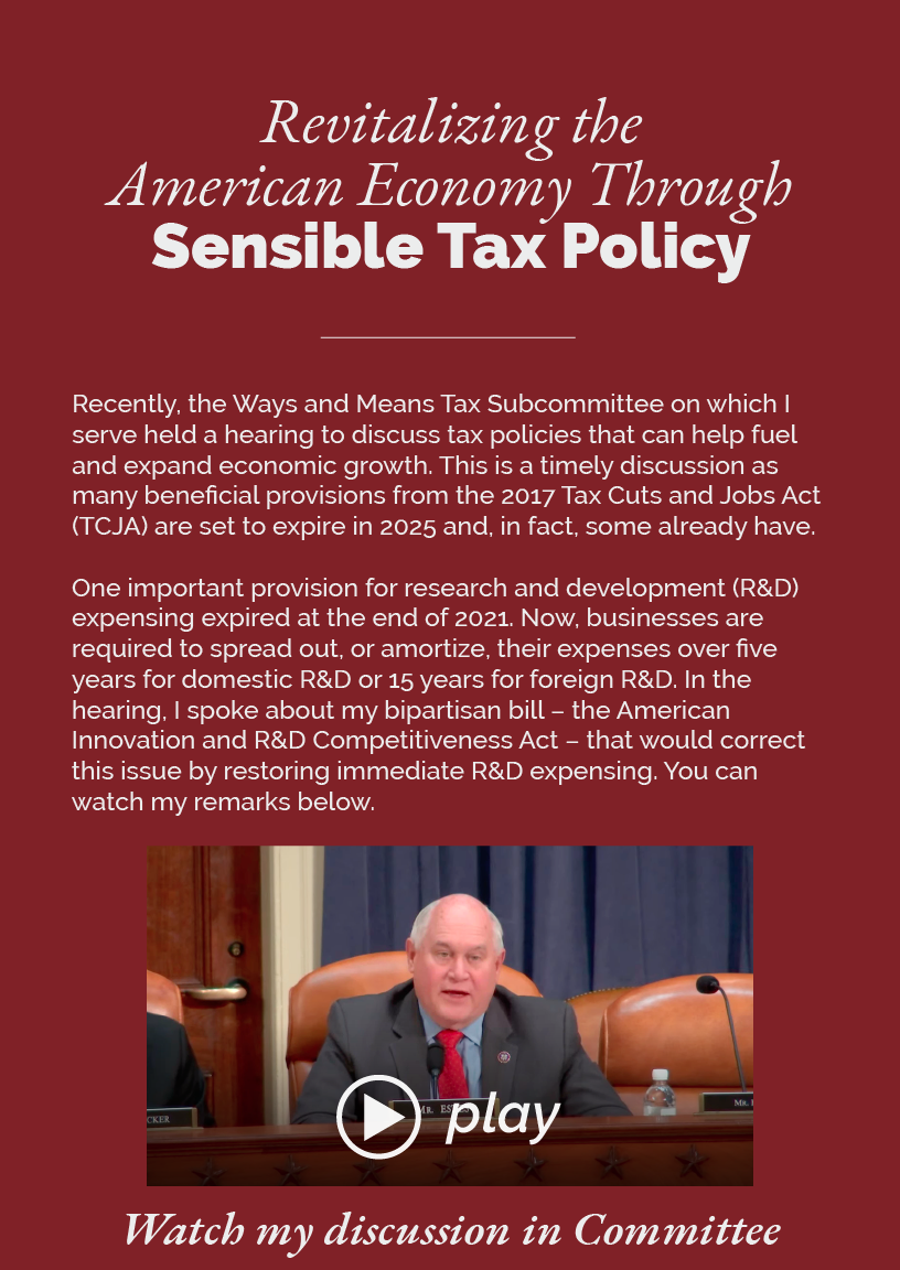 Revitalizing the American Economy Through Sensible Tax Policy  Recently, the Ways and Means Tax Subcommittee on which I serve held a hearing to discuss tax policies that can help fuel and expand economic growth. This is a timely discussion as many beneficial provisions from the 2017 Tax Cuts and Jobs Act (TCJA) are set to expire in 2025 and, in fact, some already have.  One important provision for research and development (R&D) expensing expired at the end of 2021. Now, businesses are required to spread out, or amortize, their expenses over five years for domestic R&D or 15 years for foreign R&D. In the hearing, I spoke about my bipartisan bill – the American Innovation and R&D Competitiveness Act – that would correct this issue by restoring immediate R&D expensing. You can watch my remarks below.  LINK: https://www.youtube.com/watch?v=VhLCswdttVA