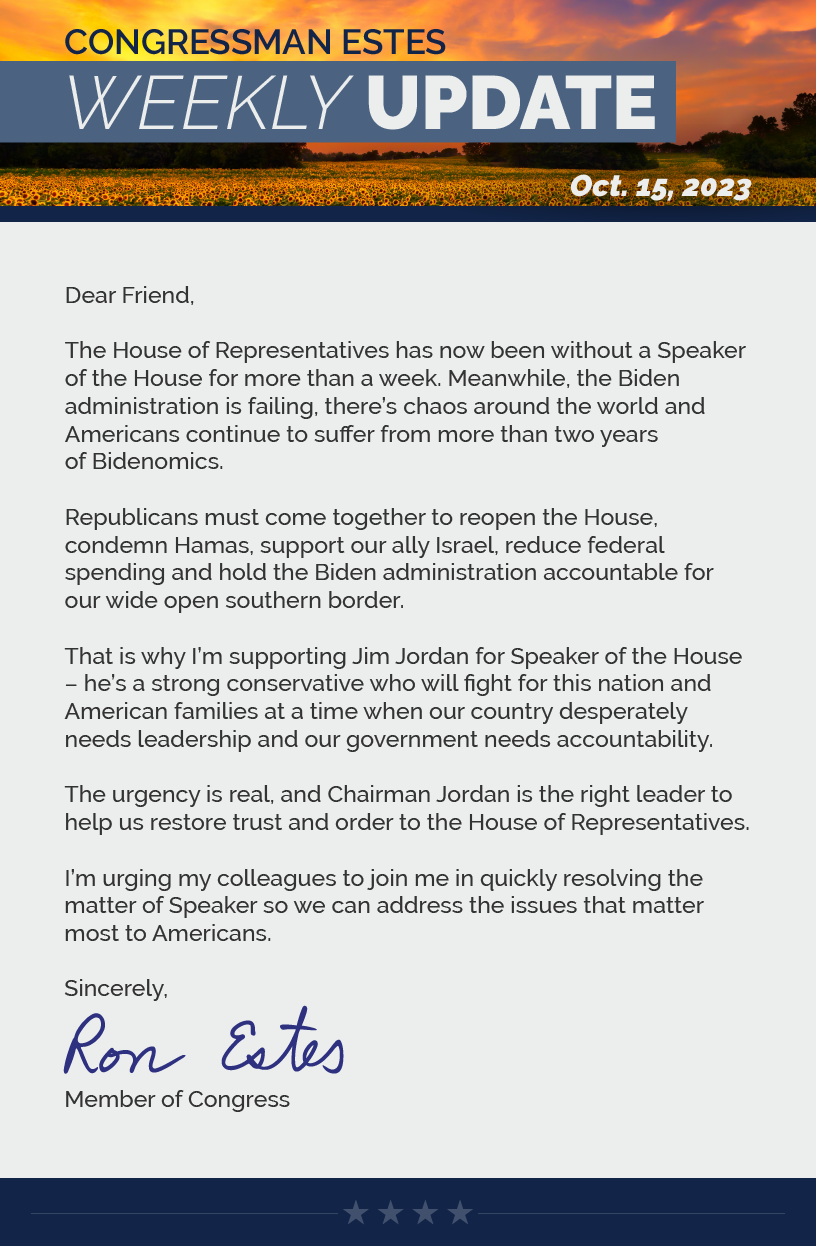 Dear Friend,  The House of Representatives has now been without a Speaker of the House for more than a week. Meanwhile, the Biden administration is failing, there’s chaos around the world and Americans continue to suffer from more than two years of Bidenomics.   Republicans must come together to reopen the House, condemn Hamas, support our ally Israel, reduce federal spending and hold the Biden administration accountable for our wide open southern border.   That is why I’m supporting Jim Jordan for Speaker of the House – he’s a strong conservative who will fight for this nation and American families at a time when our country desperately needs leadership and our government needs accountability.  The urgency is real, and Chairman Jordan is the right leader to help us restore trust and order to the House of Representatives.  I’m urging my colleagues to join me in quickly resolving the matter of Speaker so we can address the issues that matter most to Americans.  Sincerely, Ron Estes