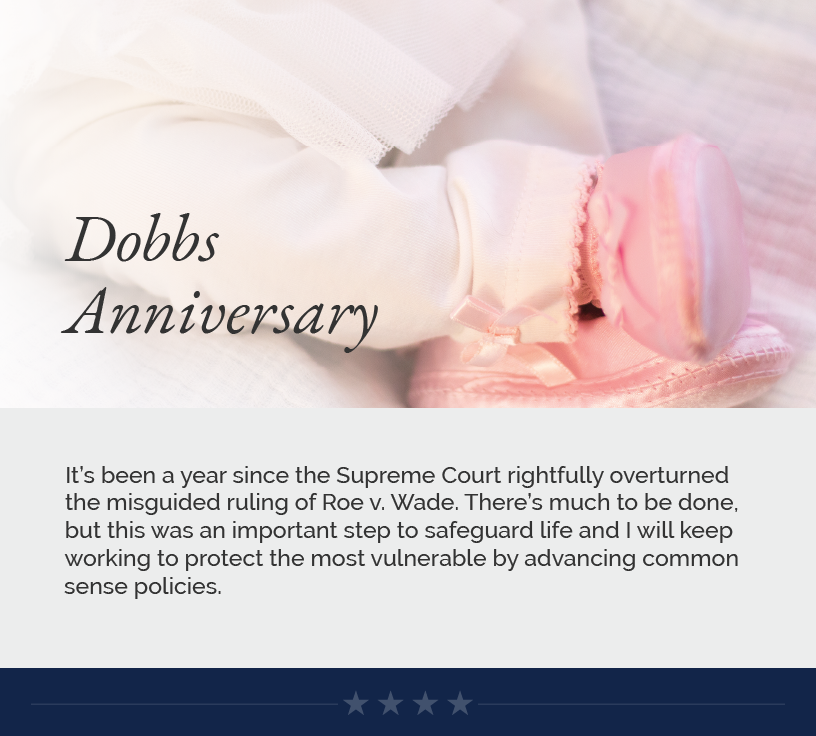 Headline: Dobbs Anniversary.  It’s been a year since the Supreme Court rightfully overturned the misguided ruling of Roe v. Wade. There’s much to be done, but this was an important step to safeguard life and I will keep working to protect the most vulnerable by advancing common sense policies.
