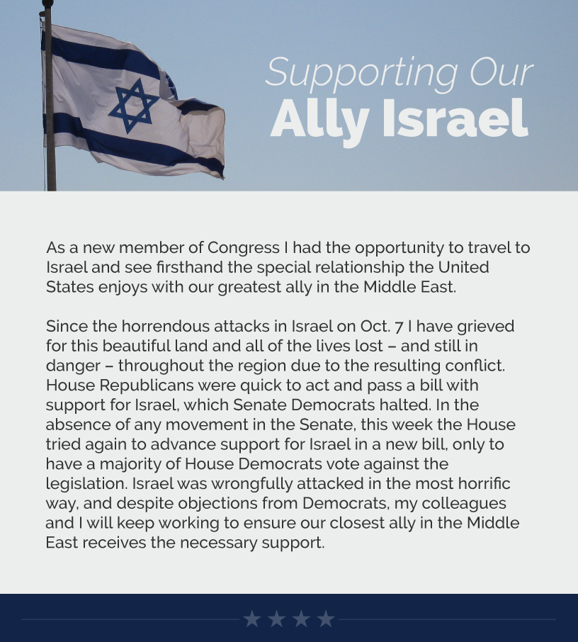 Headline: Supporting Our Ally Israel. As a new member of Congress I had the opportunity to travel to Israel and see firsthand the special relationship the United States enjoys with our greatest ally in the Middle East.  Since the horrendous attacks in Israel on Oct. 7 I have grieved for this beautiful land and all of the lives lost – and still in danger – throughout the region due to the resulting conflict. House Republicans were quick to act and pass a bill with support for Israel, which Senate Democrats halted. In the absence of any movement in the Senate, this week the House tried again to advance support for Israel in a new bill, only to have a majority of House Democrats vote against the legislation. Israel was wrongfully attacked in the most horrific way, and despite objections from Democrats, my colleagues and I will keep working to ensure our closest ally in the Middle East receives the necessary support.