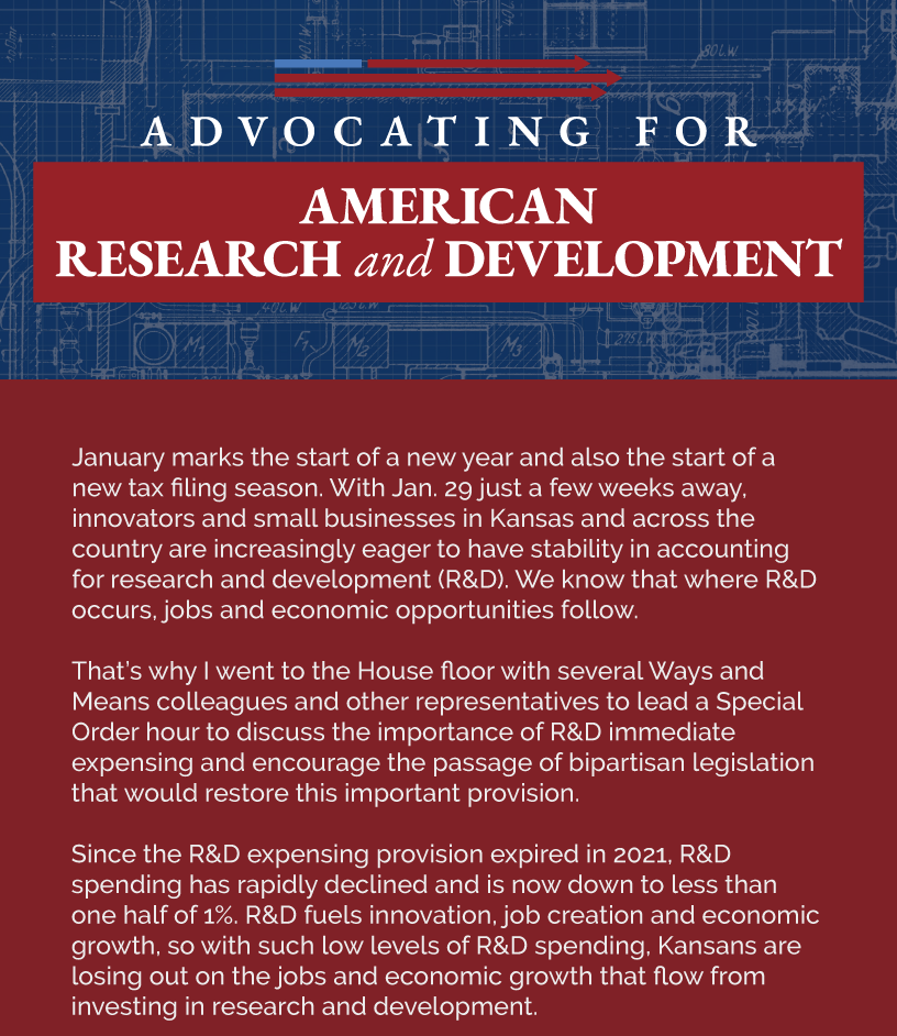 Headline: Advocating for American Research and Development. January marks the start of a new year and also the start of a new tax filing season. With Jan. 29 just a few weeks away, innovators and small businesses in Kansas and across the country are increasingly eager to have stability in accounting for research and development (R&D). We know that where R&D occurs, jobs and economic opportunities follow.  That’s why I went to the House floor with several Ways and Means colleagues and other representatives to lead a Special Order hour to discuss the importance of R&D immediate expensing and encourage the passage of bipartisan legislation that would restore this important provision.   Since the R&D expensing provision expired in 2021, R&D spending has rapidly declined and is now down to less than one half of 1%. R&D fuels innovation, job creation and economic growth, so with such low levels of R&D spending, Kansans are losing out on the jobs and economic growth that flow from investing in research and development.