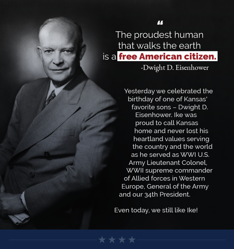 Headline: We Still Like Ike.  “The proudest human that walks the earth is a free American citizen.” -Dwight D. Eisenhower  Yesterday we celebrated the birthday of one of Kansas' favorite sons – Dwight D. Eisenhower. Ike was proud to call Kansas home and never lost his heartland values serving the country and the world as he served as WWI U.S. Army Lieutenant Colonel, WWII supreme commander of Allied forces in Western Europe, General of the Army and our 34th President.  Even today, we still like Ike!