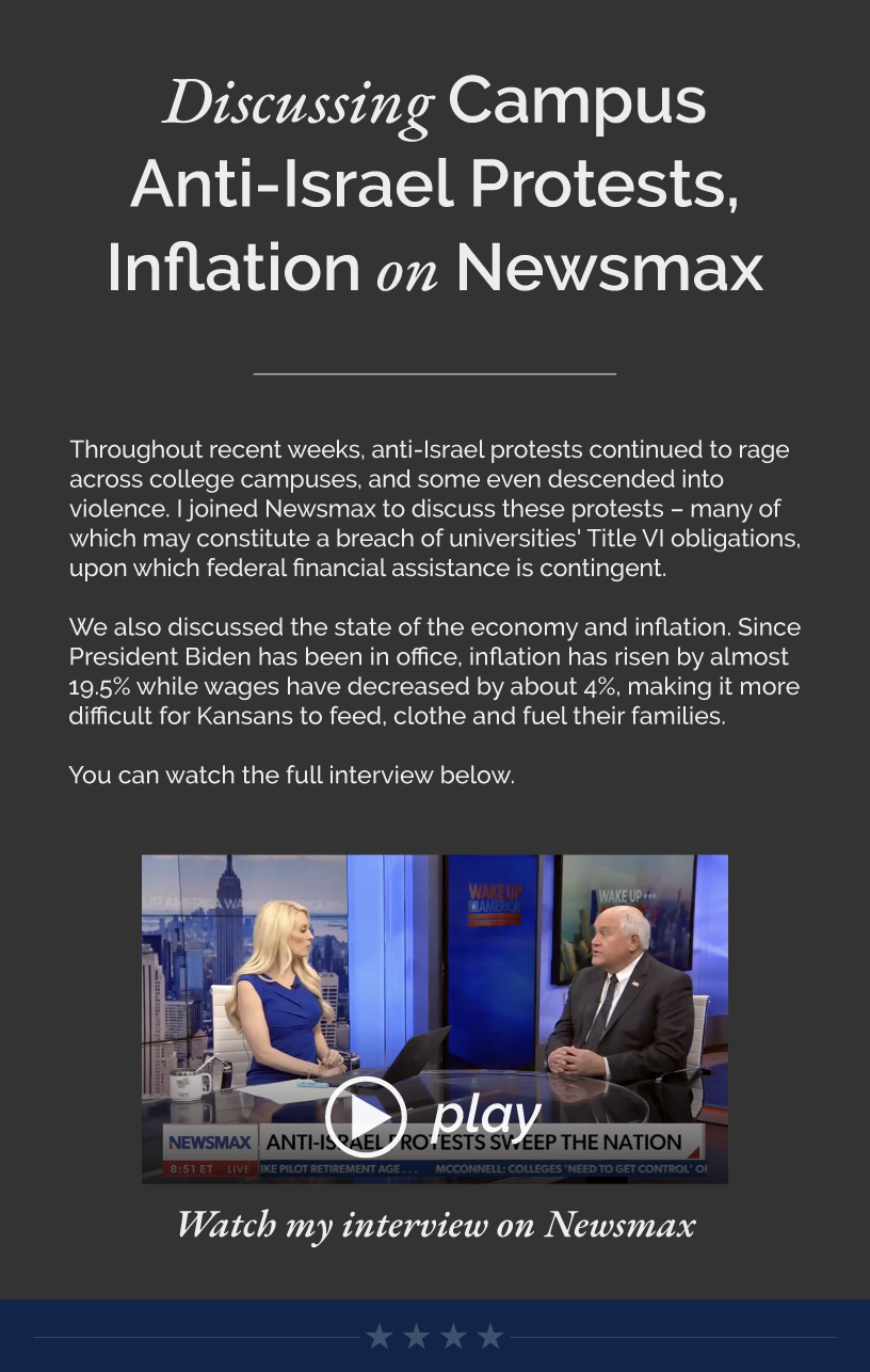 Headline: Discussing Campus Anti-Israel Protests, Inflation on Newsmax. Throughout recent weeks, anti-Israel protests continued to rage across college campuses, and some even descended into violence. I joined Newsmax to discuss these protests – many of which may constitute a breach of universities' Title VI obligations, upon which federal financial assistance is contingent.  We also discussed the state of the economy and inflation. Since President Biden has been in office, inflation has risen by almost 19.5% while wages have decreased by about 4%, making it more difficult for Kansans to feed, clothe and fuel their families.   You can watch the full interview below.  LINK: https://www.youtube.com/watch?v=S-vm9dO4Kyw