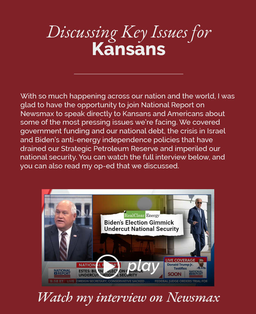 Discussing Key Issues for Kansans on Newsmax  With so much happening across our nation and the world, I was glad to have the opportunity to join National Report on Newsmax to speak directly to Kansans and Americans about some of the most pressing issues we’re facing. We covered government funding and our national debt, the crisis in Israel and Biden’s anti-energy independence policies that have drained our Strategic Petroleum Reserve and imperiled our national security. You can watch the full interview below, and you can also read my op-ed that we discussed.  LINK: https://youtu.be/8OR8iBQ-XX8?si=f8vqpwkKnsVw03Rc Watch my interview on Newsmax