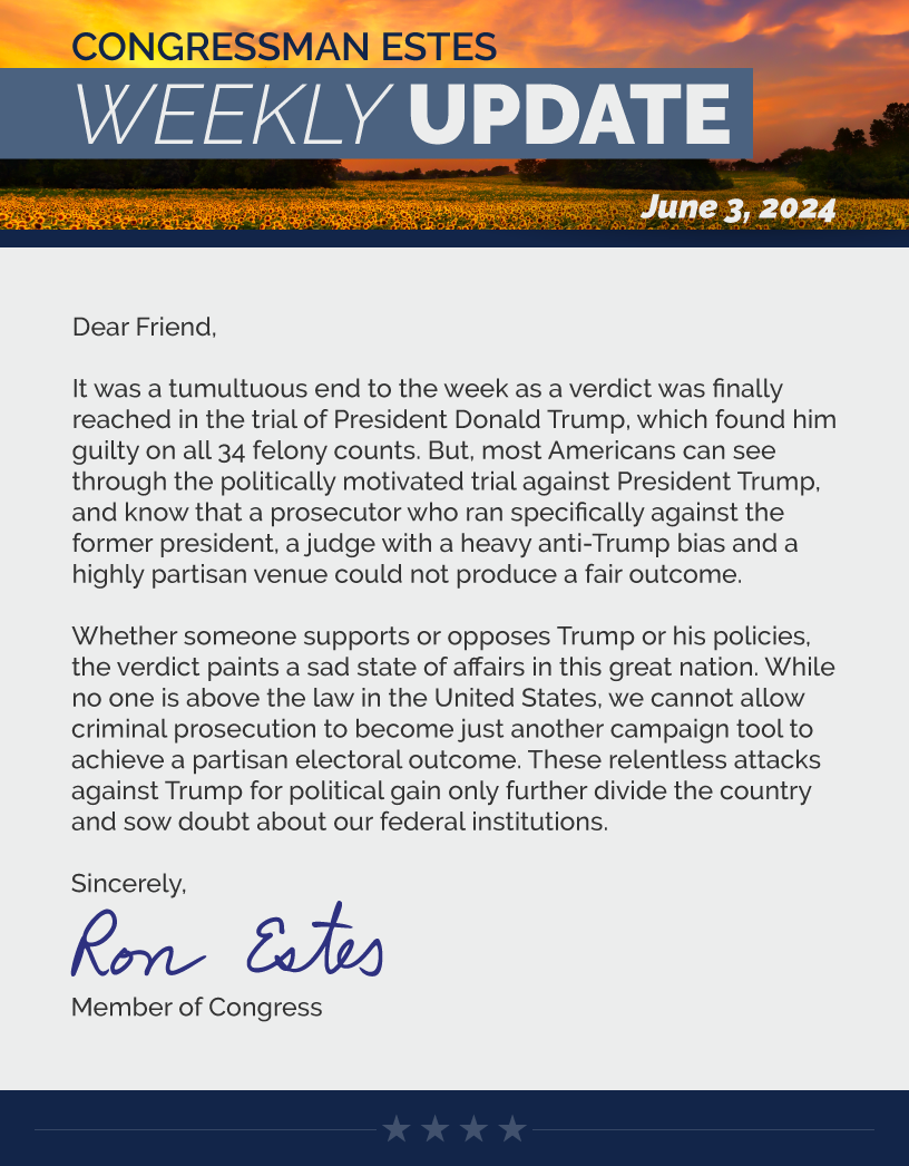 Dear Friend,  It was a tumultuous end to the week as a verdict was finally reached in the trial of President Donald Trump, which found him guilty on all 34 felony counts. But, most Americans can see through the politically motivated trial against President Trump, and know that a prosecutor who ran specifically against the former president, a judge with a heavy anti-Trump bias and a highly partisan venue could not produce a fair outcome.   Whether someone supports or opposes Trump or his policies, the verdict paints a sad state of affairs in this great nation. While no one is above the law in the United States, we cannot allow criminal prosecution to become just another campaign tool to achieve a partisan electoral outcome. These relentless attacks against Trump for political gain only further divide the country and sow doubt about our federal institutions.   Sincerely, Ron Estes