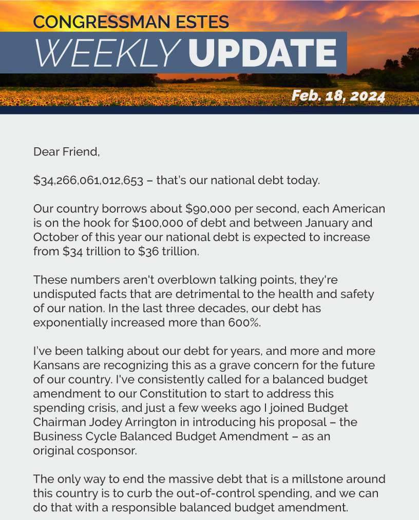 Dear Friend,  $34,266,061,012,653 – that’s our national debt today.   Our country borrows about $90,000 per second, each American is on the hook for $100,000 of debt and between January and October of this year our national debt is expected to increase from $34 trillion to $36 trillion.  These numbers aren't overblown talking points, they're undisputed facts that are detrimental to the health and safety of our nation. In the last three decades, our debt has exponentially increased more than 600%.  I’ve been talking about our debt for years, and more and more Kansans are recognizing this as a grave concern for the future of our country. I've consistently called for a balanced budget amendment to our Constitution to start to address this spending crisis, and just a few weeks ago I joined Budget Chairman Jodey Arrington in introducing his proposal – the Business Cycle Balanced Budget Amendment – as an original cosponsor.  The only way to end the massive debt that is a millstone around this country is to curb the out-of-control spending, and we can do that with a responsible balanced budget amendment.