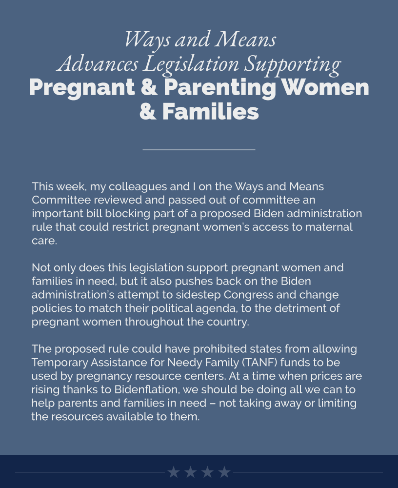 Headline: Ways and Means Advances Legislation Supporting Pregnant and Parenting Women and Families. This week, my colleagues and I on the Ways and Means Committee reviewed and passed out of committee an important bill blocking part of a proposed Biden administration rule that could restrict pregnant women’s access to maternal care.  Not only does this legislation support pregnant women and families in need, but it also pushes back on the Biden administration’s attempt to sidestep Congress and change policies to match their political agenda, to the detriment of pregnant women throughout the country.   The proposed rule could have prohibited states from allowing Temporary Assistance for Needy Family (TANF) funds to be used by pregnancy resource centers. At a time when prices are rising thanks to Bidenflation, we should be doing all we can to help parents and families in need – not taking away or limiting the resources available to them.