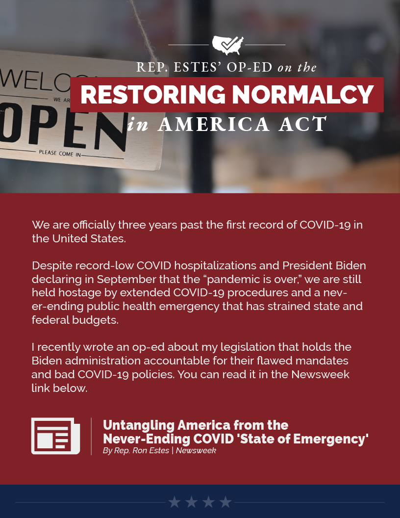 Headline: Restoring Normalcy.  We are officially three years past the first record of COVID-19 in the United States.   Despite record-low COVID hospitalizations and President Biden declaring in September that the “pandemic is over,” we are still held hostage by extended COVID-19 procedures and a never-ending public health emergency that has strained state and federal budgets.   I recently wrote an op-ed about my legislation that holds the Biden administration accountable for their flawed mandates and bad COVID-19 policies. You can read it in the Newsweek link below.
