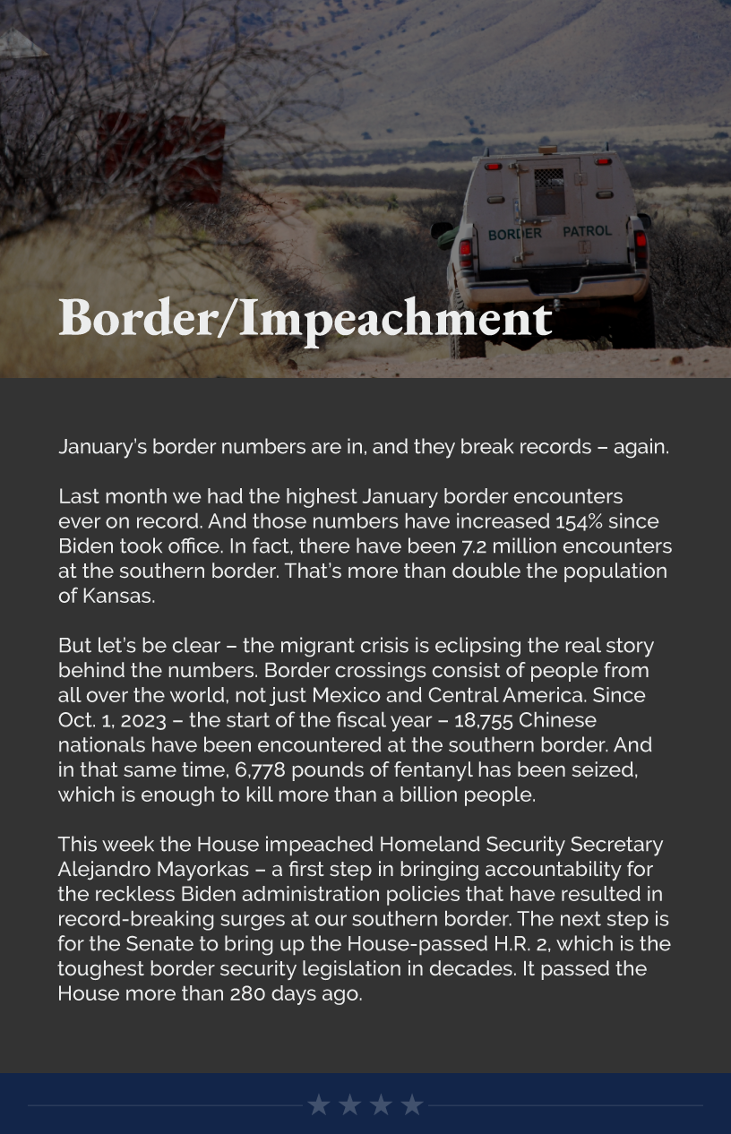 Headline:  Border/Impeachment. January’s border numbers are in, and they break records – again.  Last month we had the highest January border encounters ever on record. And those numbers have increased 154% since Biden took office. In fact, there have been 7.2 million encounters at the southern border. That’s more than double the population of Kansas.  But let’s be clear – the migrant crisis is eclipsing the real story behind the numbers. Border crossings consist of people from all over the world, not just Mexico and Central America. Since Oct. 1, 2023 – the start of the fiscal year – 18,755 Chinese nationals have been encountered at the southern border. And in that same time, 6,778 pounds of fentanyl has been seized, which is enough to kill more than a billion people.  This week the House impeached Homeland Security Secretary Alejandro Mayorkas – a first step in bringing accountability for the reckless Biden administration policies that have resulted in record-breaking surges at our southern border. The next step is for the Senate to bring up the House-passed H.R. 2, which is the toughest border security legislation in decades. It passed the House more than 280 days ago.