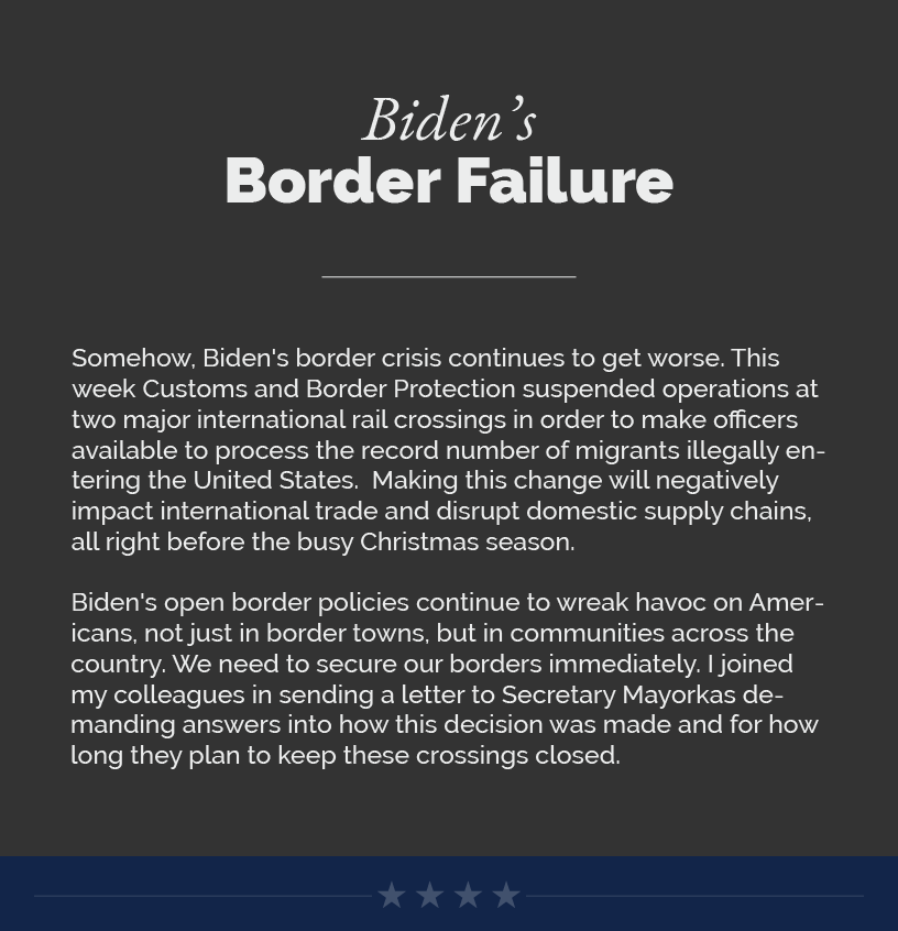Headline: Biden’s Border Failure. Somehow, Biden's border crisis continues to get worse. This week Customs and Border Protection suspended operations at two major international rail crossings in order to make officers available to process the record number of migrants illegally entering the United States.  Making this change will negatively impact international trade and disrupt domestic supply chains, all right before the busy Christmas season.  Biden's open border policies continue to wreak havoc on Americans, not just in border towns, but in communities across the country. We need to secure our borders immediately. I joined my colleagues in sending a letter to Secretary Mayorkas demanding answers into how this decision was made and for how long they plan to keep these crossings closed.