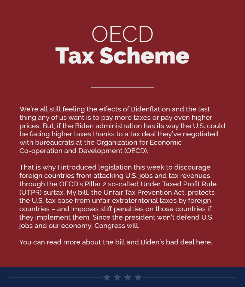 Headline: OECD Tax Scheme. Bill We’re all still feeling the effects of Bidenflation and the last thing any of us want is to pay more taxes or pay even higher prices. But, if the Biden administration has its way the U.S. could be facing higher taxes thanks to a tax deal they’ve negotiated with bureaucrats at the Organization for Economic Co-operation and Development (OECD).   That is why I introduced legislation this week to discourage foreign countries from attacking U.S. jobs and tax revenues through the OECD’s Pillar 2 so-called Under Taxed Profit Rule (UTPR) surtax. My bill, the Unfair Tax Prevention Act, protects the U.S. tax base from unfair extraterritorial taxes by foreign countries – and imposes stiff penalties on those countries if they implement them. Since the president won’t defend U.S. jobs and our economy, Congress will.   You can read more about the bill and Biden’s bad deal here.  LINK: https://estes.house.gov/news/documentsingle.aspx?DocumentID=4075